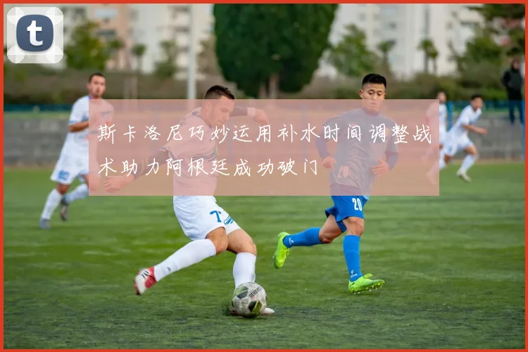 斯卡洛尼巧妙运用补水时间调整战术助力阿根廷成功破门