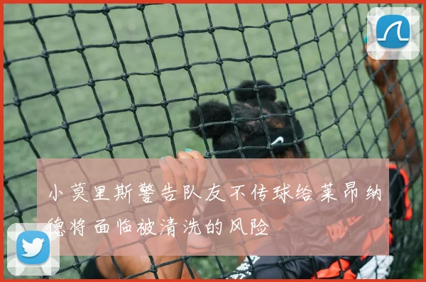 小莫里斯警告队友不传球给莱昂纳德将面临被清洗的风险