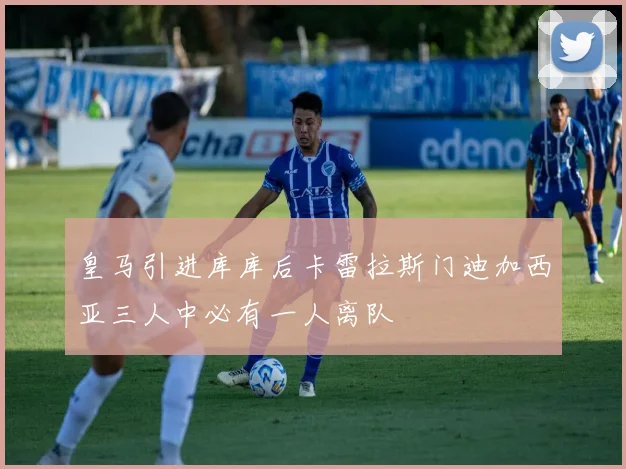 皇马引进库库后卡雷拉斯门迪加西亚三人中必有一人离队