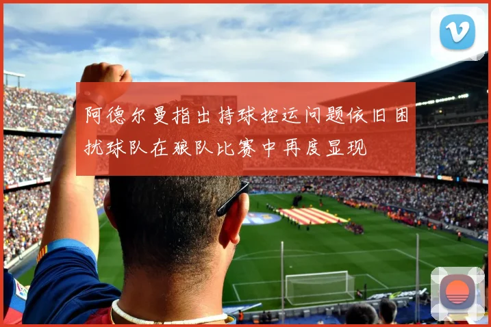 阿德尔曼指出持球控运问题依旧困扰球队在狼队比赛中再度显现