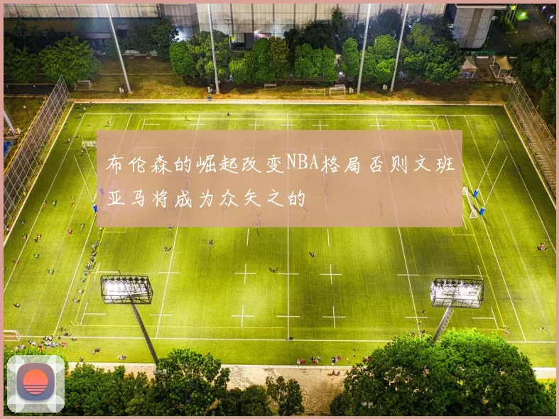 布伦森的崛起改变NBA格局否则文班亚马将成为众矢之的