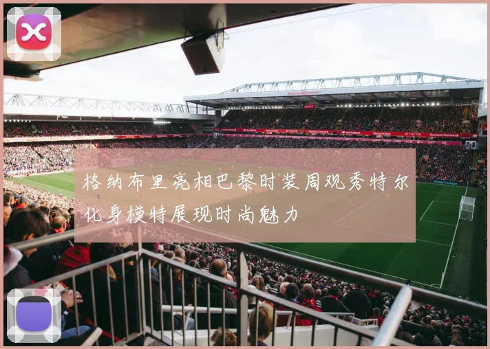 格纳布里亮相巴黎时装周观秀特尔化身模特展现时尚魅力