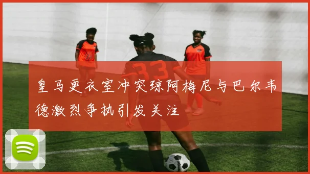 皇马更衣室冲突琼阿梅尼与巴尔韦德激烈争执引发关注