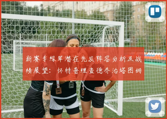 新赛季绿军潜在先发阵容分析及战绩展望：怀特普理查德乔治塔图姆奎塔组合