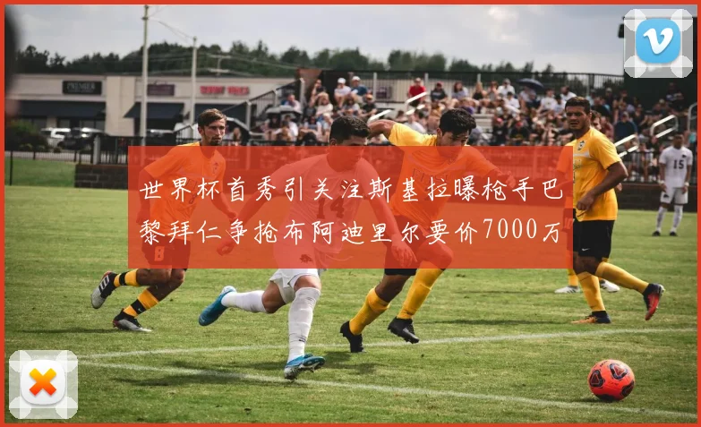 世界杯首秀引关注斯基拉曝枪手巴黎拜仁争抢布阿迪里尔要价7000万欧元