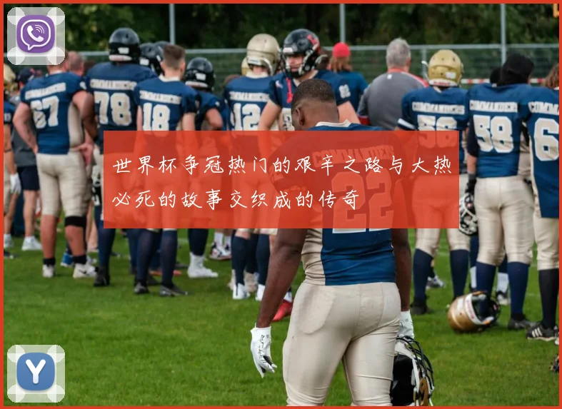 世界杯争冠热门的艰辛之路与大热必死的故事交织成的传奇