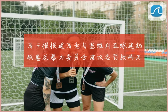马卡报报道马竞与塞维利亚球迷扔纸卷反暴力委员会建议各罚款两万欧元