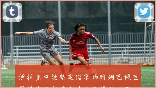 伊拉克中场坚定信念面对姆巴佩巨星挑战我们将全力以赴提升状态