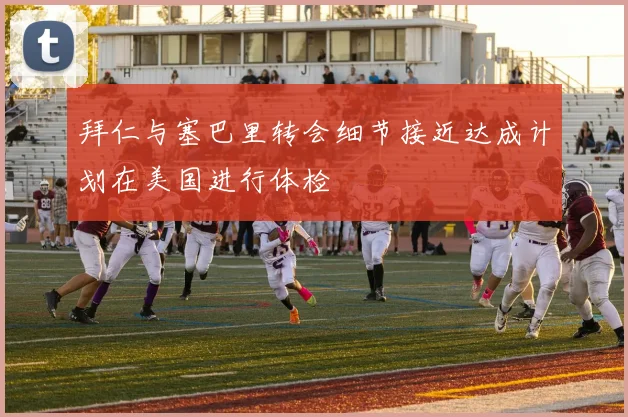 拜仁与塞巴里转会细节接近达成计划在美国进行体检