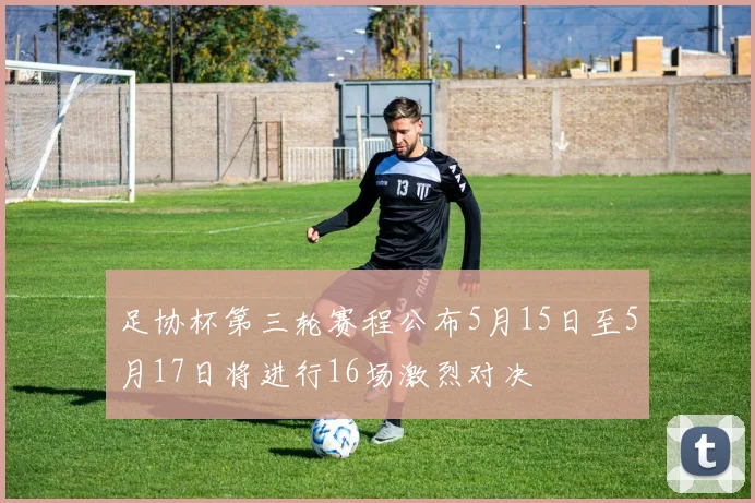足协杯第三轮赛程公布5月15日至5月17日将进行16场激烈对决