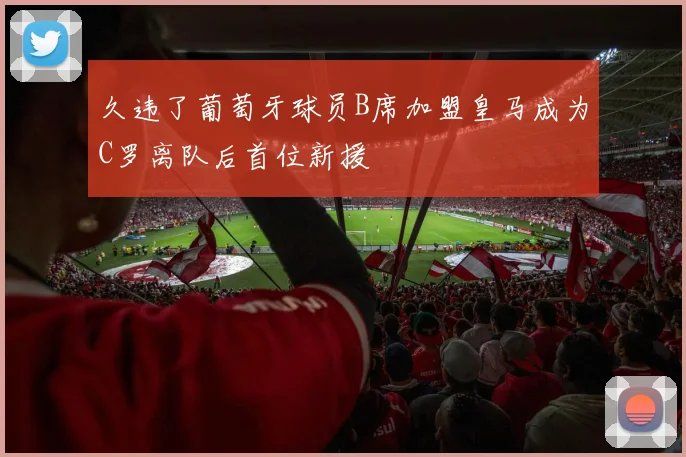 久违了葡萄牙球员B席加盟皇马成为C罗离队后首位新援