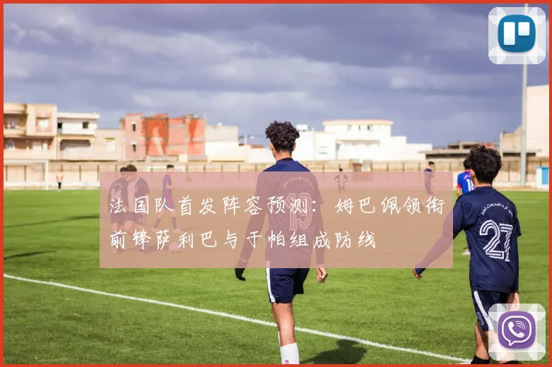 法国队首发阵容预测：姆巴佩领衔前锋萨利巴与于帕组成防线