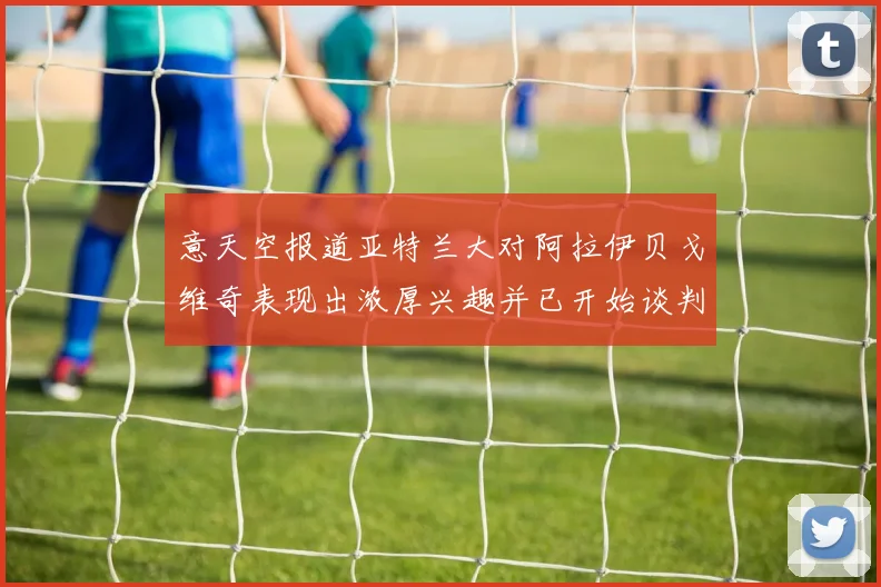意天空报道亚特兰大对阿拉伊贝戈维奇表现出浓厚兴趣并已开始谈判