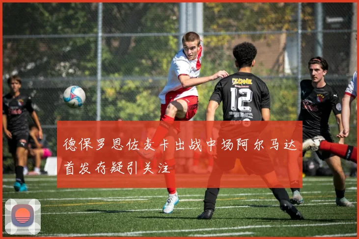德保罗恩佐麦卡出战中场阿尔马达首发存疑引关注