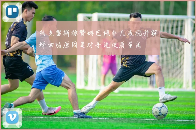 约克雷斯称赞姆巴佩非凡表现并解释回防原因是对手进攻质量高