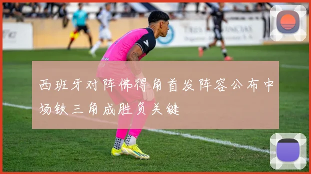 西班牙对阵佛得角首发阵容公布中场铁三角成胜负关键