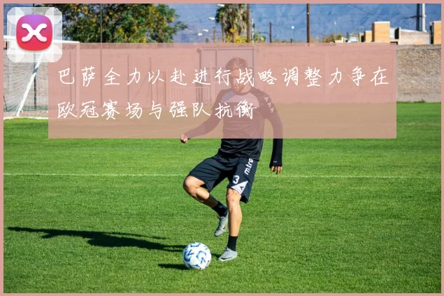 巴萨全力以赴进行战略调整力争在欧冠赛场与强队抗衡