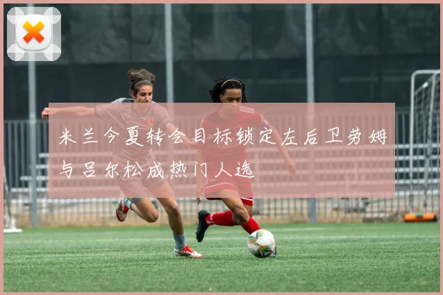 米兰今夏转会目标锁定左后卫劳姆与吕尔松成热门人选