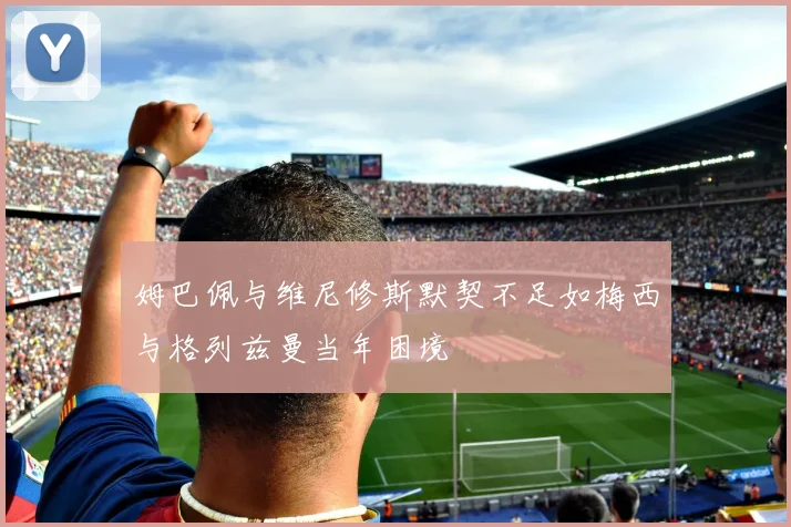 姆巴佩与维尼修斯默契不足如梅西与格列兹曼当年困境